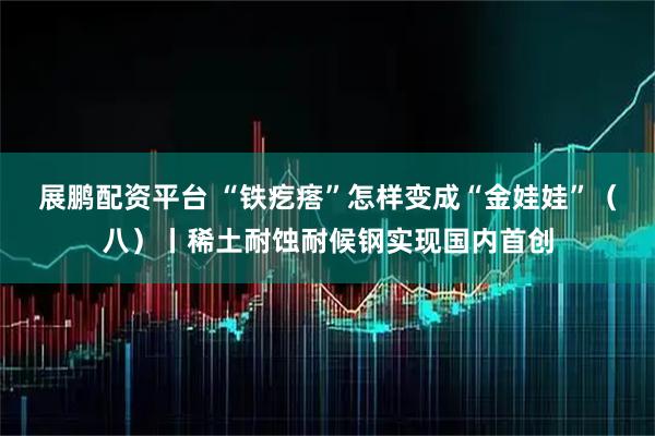 展鹏配资平台 “铁疙瘩”怎样变成“金娃娃”（八）丨稀土耐蚀耐候钢实现国内首创