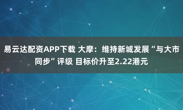 易云达配资APP下载 大摩：维持新城发展“与大市同步”评级 目标价升至2.22港元