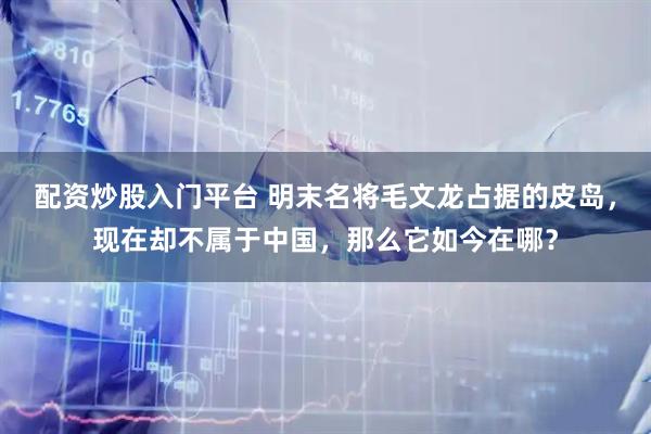 配资炒股入门平台 明末名将毛文龙占据的皮岛，现在却不属于中国，那么它如今在哪？