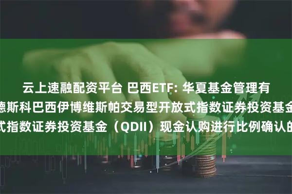云上速融配资平台 巴西ETF: 华夏基金管理有限公司关于对华夏布拉德斯科巴西伊博维斯帕交易型开放式指数证券投资基金（QDII）现金认购进行比例确认的公告