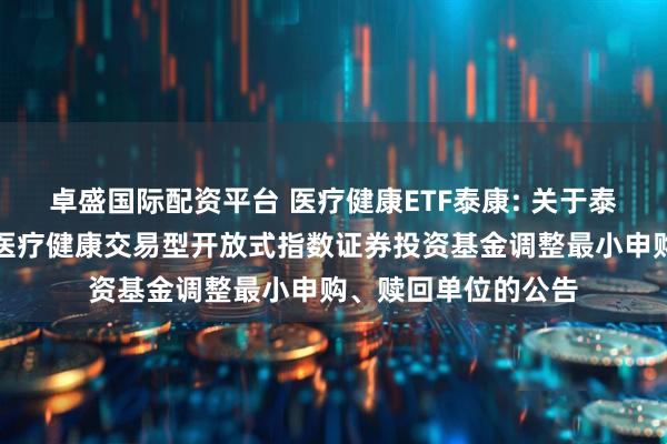 卓盛国际配资平台 医疗健康ETF泰康: 关于泰康国证公共卫生与医疗健康交易型开放式指数证券投资基金调整最小申购、赎回单位的公告