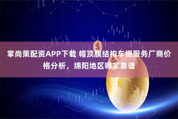 掌尚策配资APP下载 帽顶膜结构车棚服务厂商价格分析，绵阳地区哪家靠谱