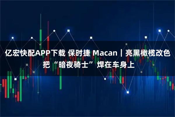 亿宏快配APP下载 保时捷 Macan｜亮黑橄榄改色 把 “暗夜骑士” 焊在车身上