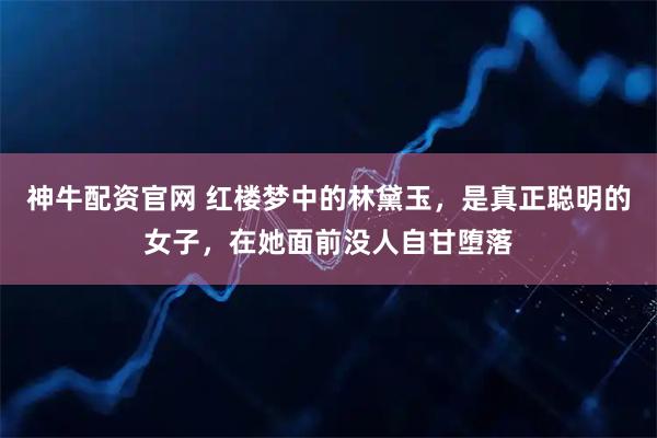 神牛配资官网 红楼梦中的林黛玉，是真正聪明的女子，在她面前没人自甘堕落