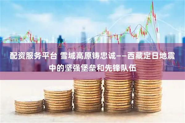 配资服务平台 雪域高原铸忠诚——西藏定日地震中的坚强堡垒和先锋队伍