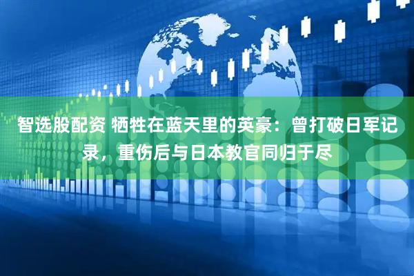 智选股配资 牺牲在蓝天里的英豪：曾打破日军记录，重伤后与日本教官同归于尽