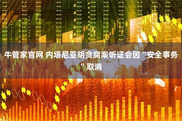 牛管家官网 内塔尼亚胡贪腐案听证会因“安全事务”取消