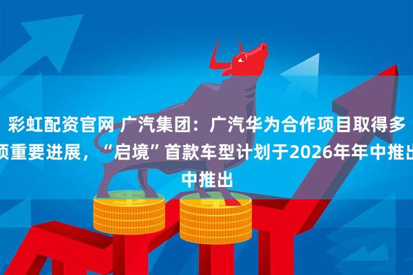 彩虹配资官网 广汽集团：广汽华为合作项目取得多项重要进展，“启境”首款车型计划于2026年年中推出