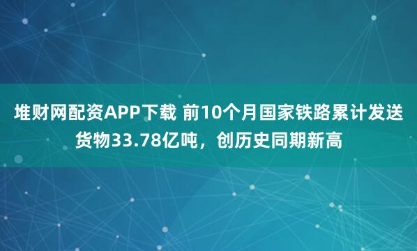 堆财网配资APP下载 前10个月国家铁路累计发送货物33.78亿吨，创历史同期新高