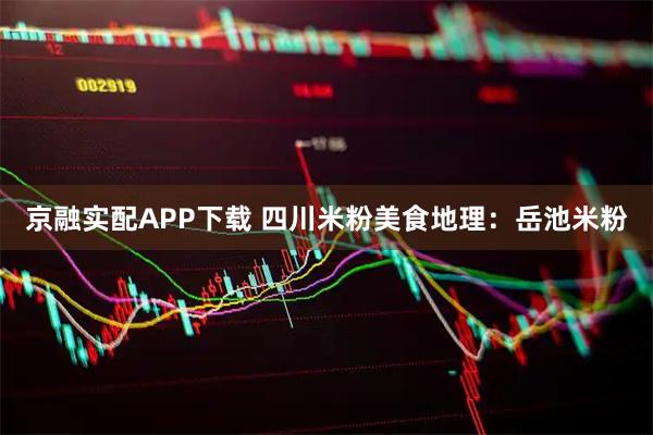 京融实配APP下载 四川米粉美食地理：岳池米粉
