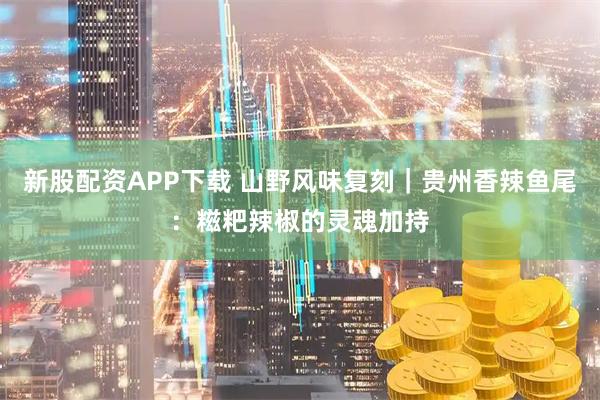 新股配资APP下载 山野风味复刻｜贵州香辣鱼尾：糍粑辣椒的灵魂加持