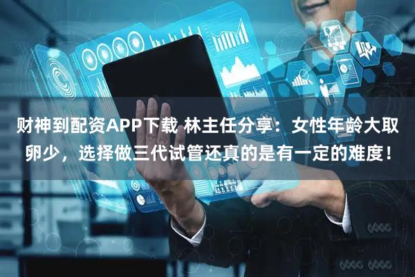 财神到配资APP下载 林主任分享：女性年龄大取卵少，选择做三代试管还真的是有一定的难度！