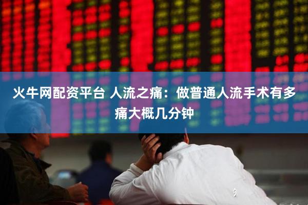 火牛网配资平台 人流之痛：做普通人流手术有多痛大概几分钟