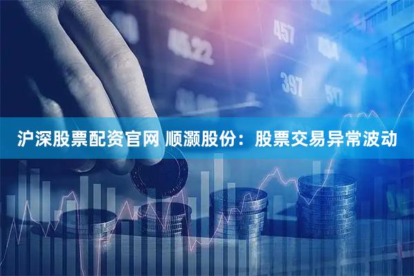 沪深股票配资官网 顺灏股份：股票交易异常波动