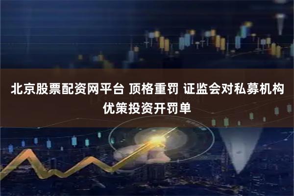 北京股票配资网平台 顶格重罚 证监会对私募机构优策投资开罚单