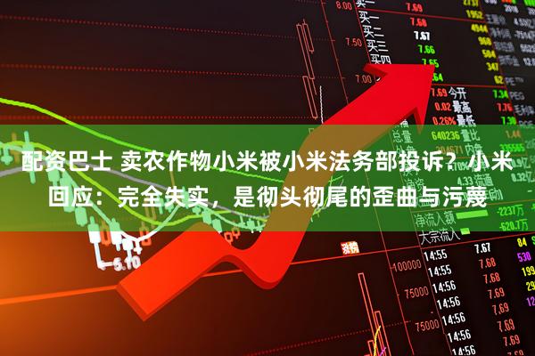 配资巴士 卖农作物小米被小米法务部投诉？小米回应：完全失实，是彻头彻尾的歪曲与污蔑