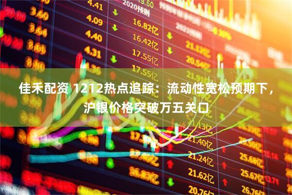 佳禾配资 1212热点追踪：流动性宽松预期下，沪银价格突破万五关口