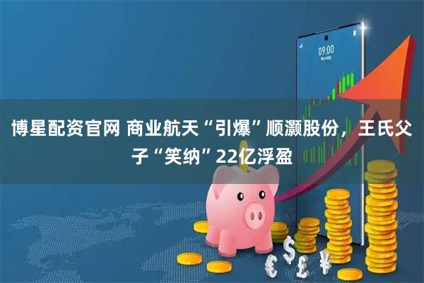 博星配资官网 商业航天“引爆”顺灏股份，王氏父子“笑纳”22亿浮盈