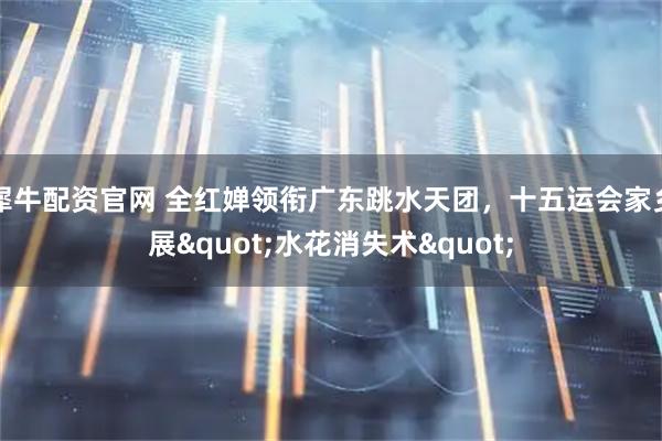 犀牛配资官网 全红婵领衔广东跳水天团，十五运会家乡展"水花消失术"