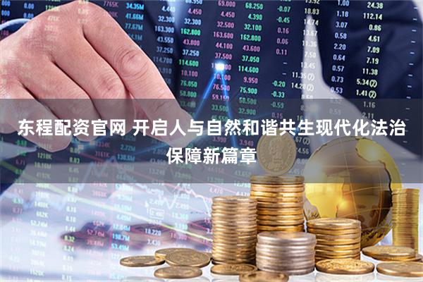 东程配资官网 开启人与自然和谐共生现代化法治保障新篇章